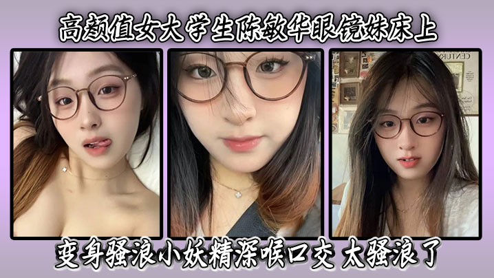 高颜值女大学生陈敏华眼镜妹床上变身骚浪小妖精深喉口交高清无码太骚浪了